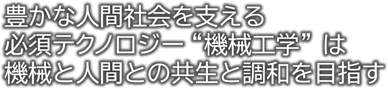 豊かな人間社会を支える必須テクノロジー“機械工学”は機械と人間との共生と調和を目指す